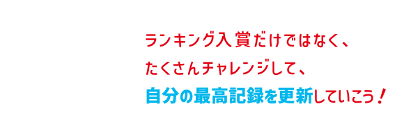 ランキング入賞だけではなく、たくさんチャレンジして、自分の最高記録を更新していこう！